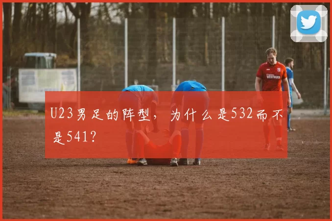 U23男足的阵型,为什么是532而不是541?