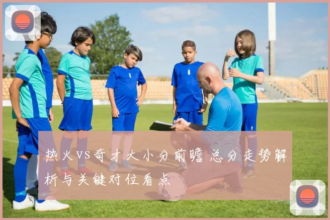 热火vs奇才大小分前瞻 总分走势解析与关键对位看点