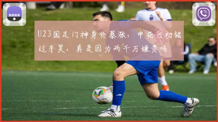 U23国足门神身价暴涨,申花当初错过李昊,真是因为两千万嫌贵吗