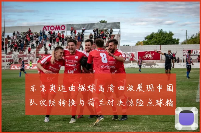 东京奥运曲棍球高清回放展现中国队攻防转换与荷兰对决惊险点球精彩