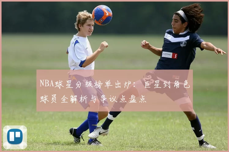 NBA球星分级榜单出炉:巨星到角色球员全解析与争议点盘点