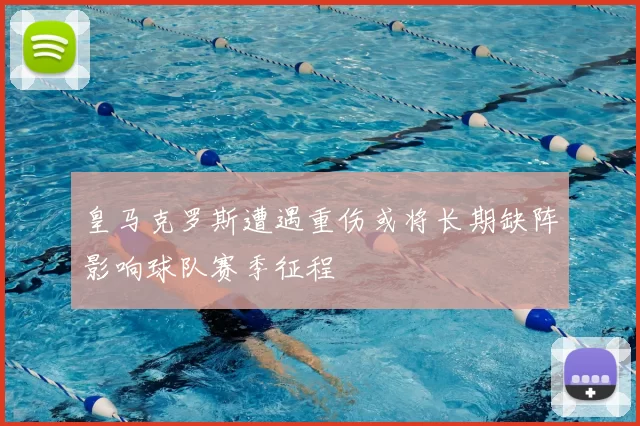 皇马克罗斯遭遇重伤或将长期缺阵影响球队赛季征程