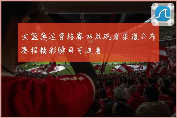 女篮奥运资格赛回放观看渠道公布赛程精彩瞬间可追看