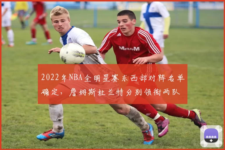 2022年NBA全明星赛东西部对阵名单确定，詹姆斯杜兰特分别领衔两队