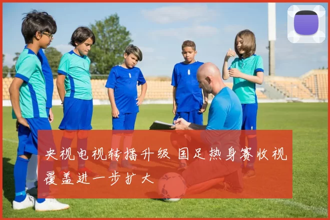 央视电视转播升级 国足热身赛收视覆盖进一步扩大