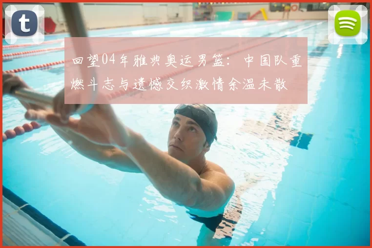 回望04年雅典奥运男篮:中国队重燃斗志与遗憾交织激情余温未散