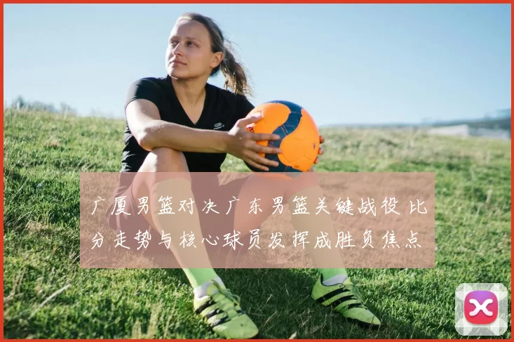 广厦男篮对决广东男篮关键战役 比分走势与核心球员发挥成胜负焦点