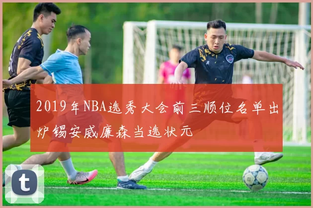 2019年NBA选秀大会前三顺位名单出炉锡安威廉森当选状元