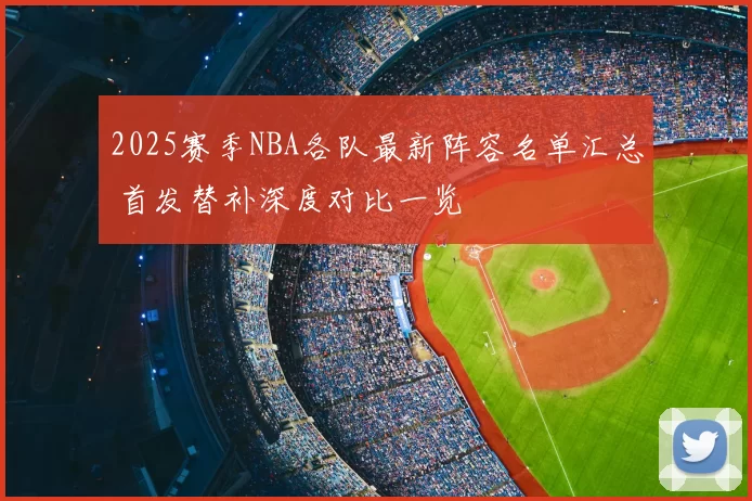 2025赛季NBA各队最新阵容名单汇总 首发替补深度对比一览
