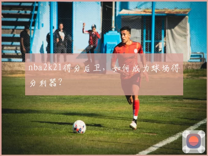 nba2k21得分后卫，如何成为球场得分利器？