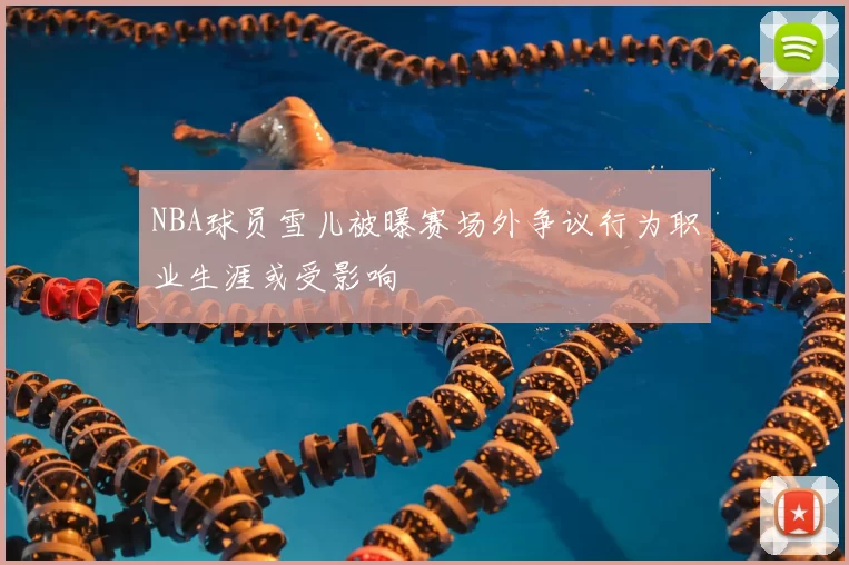 NBA球员雪儿被曝赛场外争议行为职业生涯或受影响