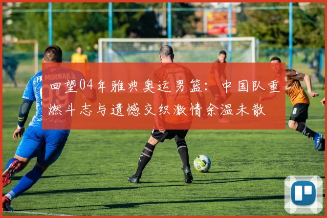 回望04年雅典奥运男篮：中国队重燃斗志与遗憾交织激情余温未散