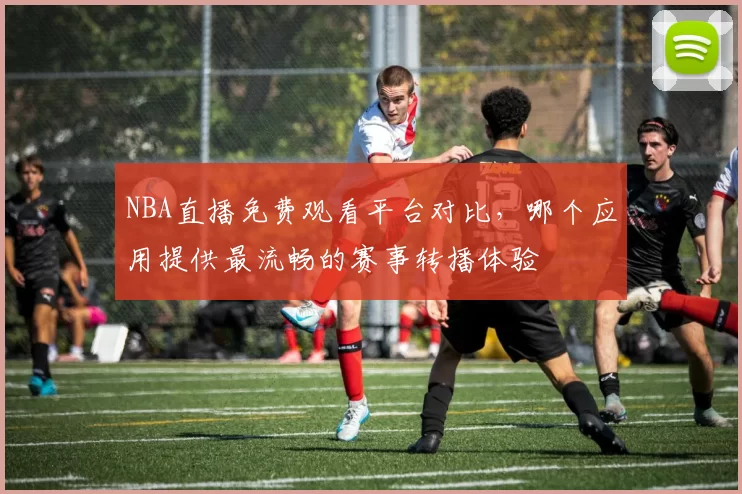 NBA直播免费观看平台对比，哪个应用提供最流畅的赛事转播体验