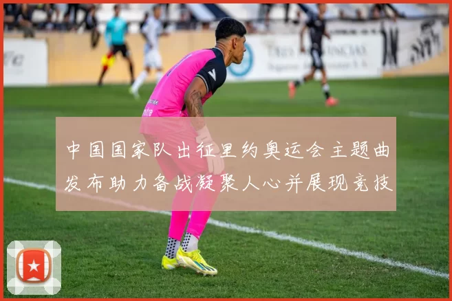 中国国家队出征里约奥运会主题曲发布助力备战凝聚人心并展现竞技风采
