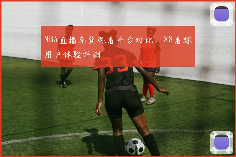 NBA直播免费观看平台对比,88看球用户体验评测