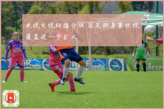 央视电视转播升级 国足热身赛收视覆盖进一步扩大