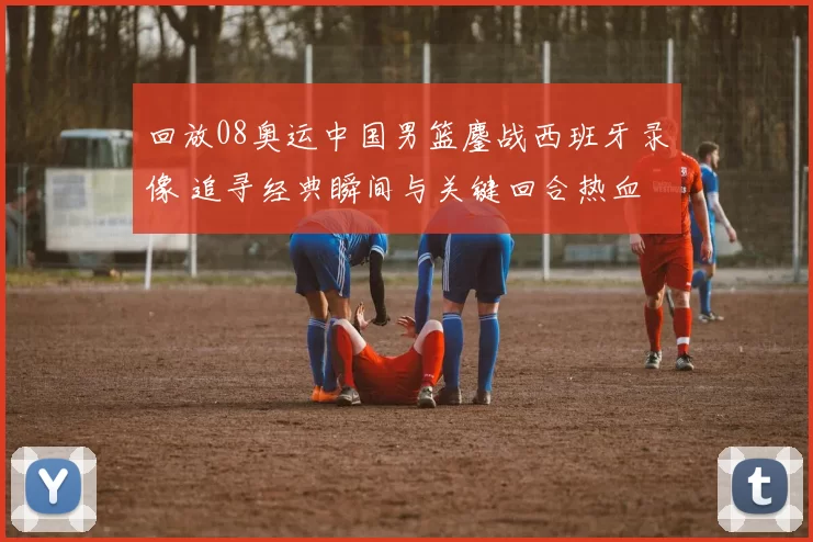 回放08奥运中国男篮鏖战西班牙录像 追寻经典瞬间与关键回合热血