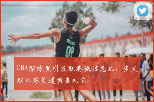 CBA赌球案引发联赛诚信危机,多支球队球员遭调查处罚
