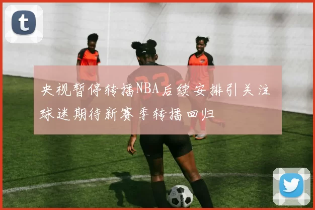 央视暂停转播NBA后续安排引关注 球迷期待新赛季转播回归