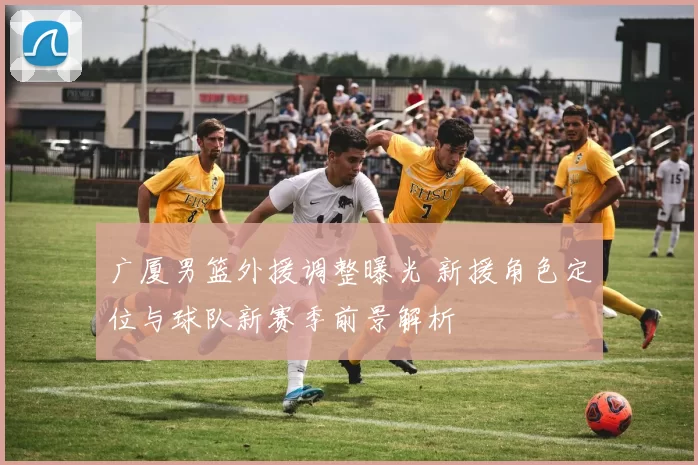 广厦男篮外援调整曝光 新援角色定位与球队新赛季前景解析