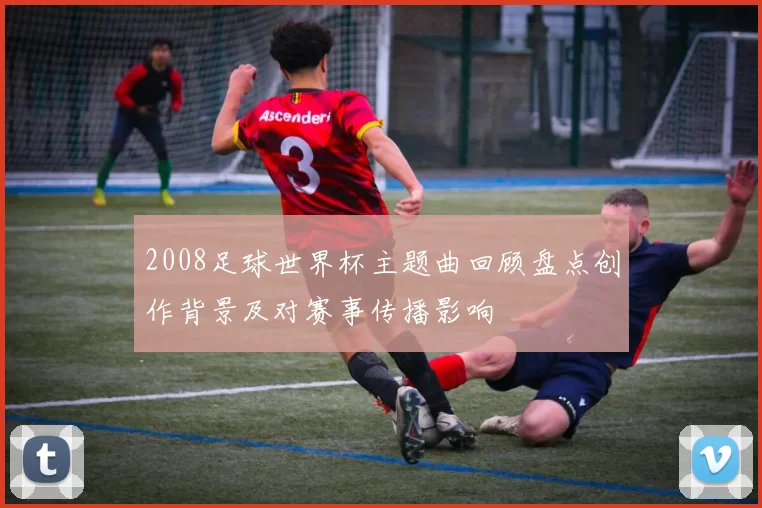 2008足球世界杯主题曲回顾盘点创作背景及对赛事传播影响