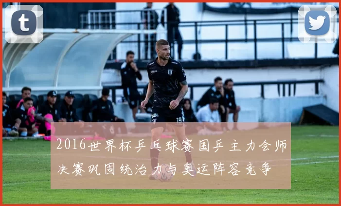 2016世界杯乒乓球赛国乒主力会师决赛巩固统治力与奥运阵容竞争