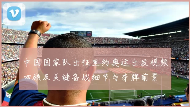 中国国家队出征里约奥运出发视频回顾及关键备战细节与夺牌前景