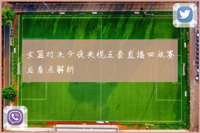 女篮对决今夜央视五套直播回放赛后看点解析