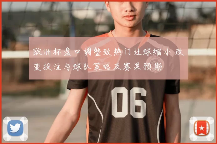欧洲杯盘口调整致热门让球缩小 改变投注与球队策略及赛果预期