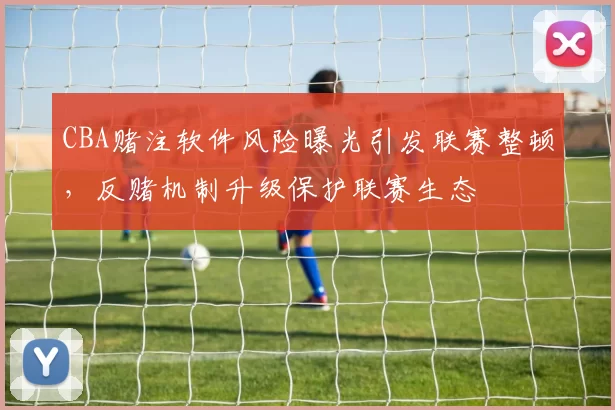 CBA赌注软件风险曝光引发联赛整顿，反赌机制升级保护联赛生态