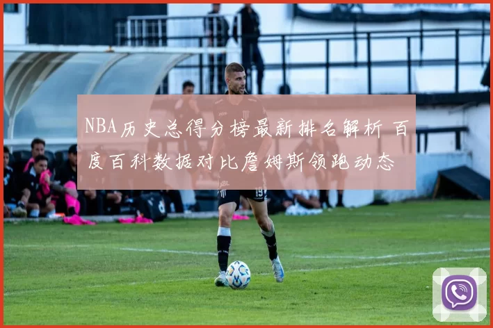 NBA历史总得分榜最新排名解析 百度百科数据对比詹姆斯领跑动态