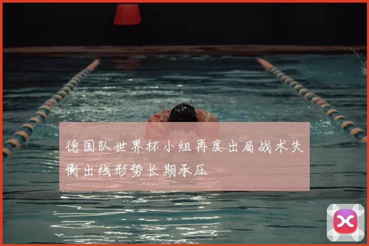 德国队世界杯小组再度出局战术失衡出线形势长期承压