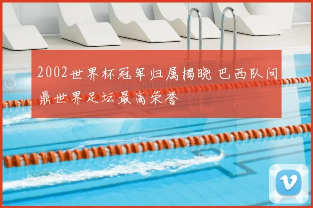 2002世界杯冠军归属揭晓 巴西队问鼎世界足坛最高荣誉