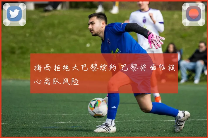 梅西拒绝大巴黎续约 巴黎将面临核心离队风险