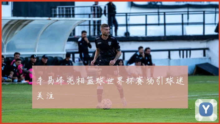 李易峰亮相篮球世界杯赛场引球迷关注