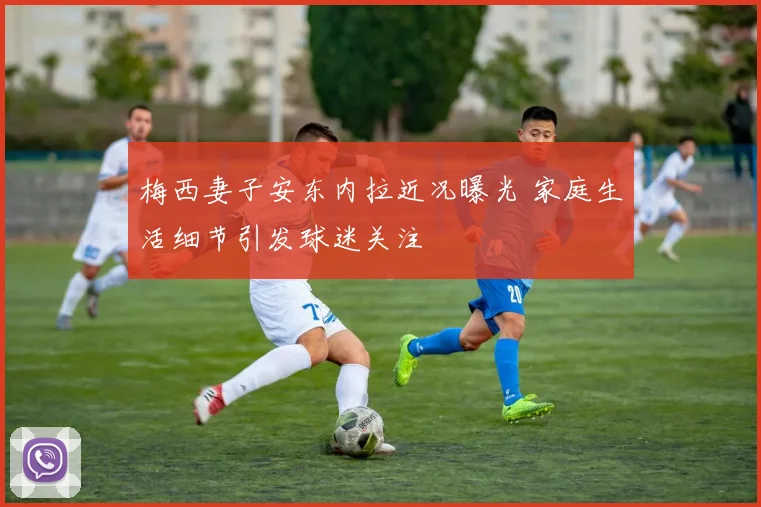 梅西妻子安东内拉近况曝光 家庭生活细节引发球迷关注