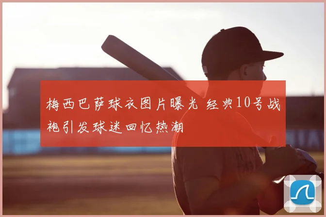 梅西巴萨球衣图片曝光 经典10号战袍引发球迷回忆热潮