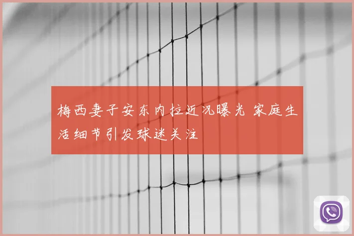 梅西妻子安东内拉近况曝光 家庭生活细节引发球迷关注