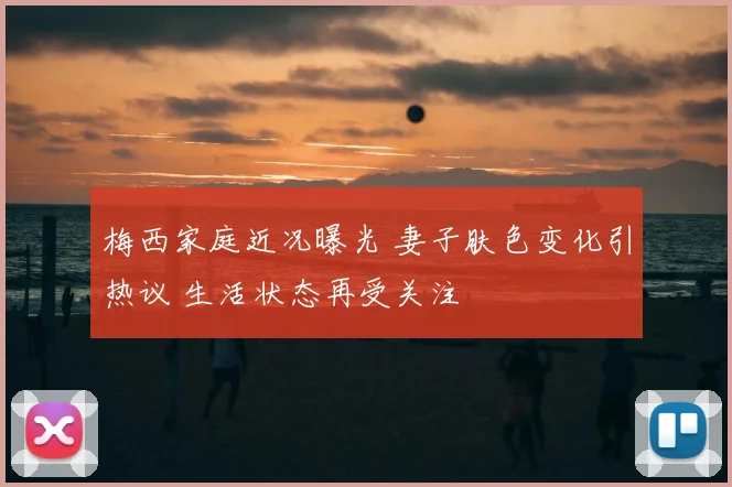 梅西家庭近况曝光 妻子肤色变化引热议 生活状态再受关注