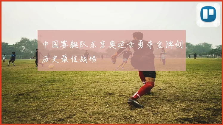 中国赛艇队东京奥运会勇夺金牌创历史最佳战绩