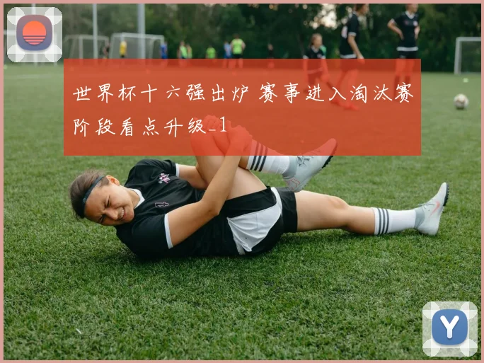 世界杯十六强出炉 赛事进入淘汰赛阶段看点升级_1