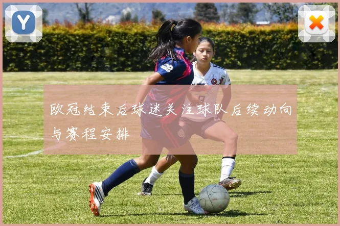 欧冠结束后球迷关注球队后续动向与赛程安排